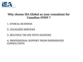 Why choose ISA Global as your consultant for 
Canadian FSWP ?
1. ETHICAL BUSINESS
2. LOCALIZED SERVICES
3. MULTIPLE TIE­UP...