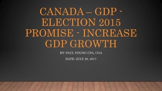 CANADA – GDP -
ELECTION 2015
PROMISE - INCREASE
GDP GROWTH
BY: PAUL YOUNG CPA, CGA
DATE: JULY 26, 2017
 