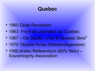 Quebec 1960 Quiet Revolution 1963  Front de Liberation du Quebec 1967 – De Gaulle: „Vive le Quebec libre!“ 1970 Oktober-Krise (Notstandsgesetze) 1980 erstes Referendum (60% Nein) – Souvereignty-Association 