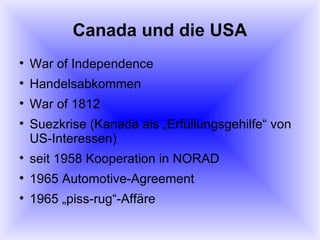 Canada und die USA War of Independence Handelsabkommen War of 1812 Suezkrise (Kanada als „Erfüllungsgehilfe“ von US-Interessen) seit 1958 Kooperation in NORAD 1965 Automotive-Agreement 1965 „piss-rug“-Affäre 