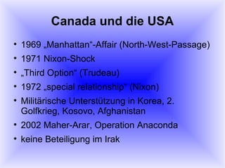 Canada und die USA 1969 „Manhattan“-Affair (North-West-Passage) 1971 Nixon-Shock „ Third Option“ (Trudeau) 1972 „special relationship“ (Nixon) Militärische Unterstützung in Korea, 2. Golfkrieg, Kosovo, Afghanistan 2002 Maher-Arar, Operation Anaconda keine Beteiligung im Irak 