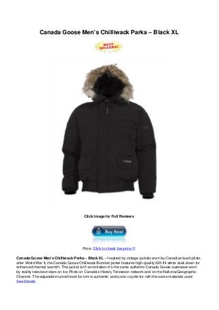 Canada Goose Men’s Chilliwack Parka – Black XL
Click Image for Full Reviews
Price: Click to check low price !!!
Canada Goose Men’s Chilliwack Parka – Black XL – Inspired by vintage jackets worn by Canadian bush pilots
after World War II, the Canada Goose Chilliwack Bomber jacket features high-quality 625-fill white duck down for
enhanced thermal warmth. This jacket isn’t an imitation–it’s the same authentic Canada Goose outerwear worn
by reality television stars on Ice Pilots on Canada’s History Television network and on the National Geographic
Channel. The adjustable tunnel hood fur trim is authentic and iconic coyote-fur ruff–the same materials used
See Details
 