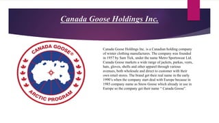 Canada Goose Holdings Inc.
Canada Goose Holdings Inc. is a Canadian holding company
of winter clothing manufactures. The company was founded
in 1957 by Sam Tick, under the name Metro Sportswear Ltd.
Canada Goose markets a wide range of jackets, parkas, vests,
hats, gloves, shells and other apparel through various
avenues, both wholesale and direct to customer with their
own retail stores. The brand get their real name in the early
1990’s when the company start deal with Europe because in
1985 company name as Snow Goose which already in use in
Europe so the company get their name “ Canada Goose”.
 