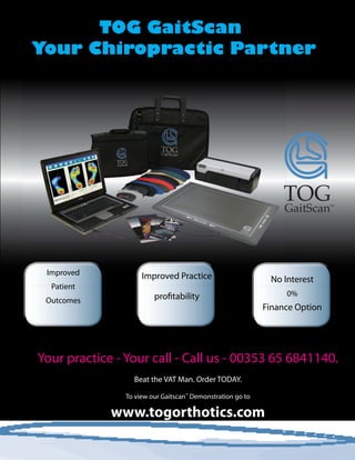 TOG GaitScan
Your Chiropractic Partner
Your practice - Your call - Call us - 00353 65 6841140.
Beat the VAT Man. Order TODAY.
To view our Gaitscan™
Demonstration go to
www.togorthotics.com
Improved
Patient
Outcomes
No Interest
0%
Finance Option
Improved Practice
profitability
 