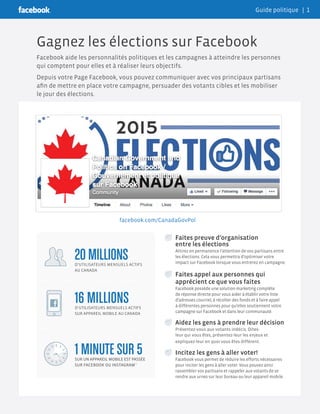 Gagnez les élections sur Facebook
Facebook aide les personnalités politiques et les campagnes à atteindre les personnes
qui comptent pour elles et à réaliser leurs objectifs.
Depuis votre Page Facebook, vous pouvez communiquer avec vos principaux partisans
afin de mettre en place votre campagne, persuader des votants cibles et les mobiliser
le jour des élections.
	 Faites preuve d’organisation
entre les élections
	 Attirez en permanence l’attention de vos partisans entre
les élections. Cela vous permettra d’optimiser votre
impact sur Facebook lorsque vous entrerez en campagne.
	Faites appel aux personnes qui
apprécient ce que vous faites
	 Facebook possède une solution marketing complète
de réponse directe pour vous aider à établir votre liste
d’adresses courriel, à récolter des fonds et à faire appel
à différentes personnes pour qu’elles soutiennent votre
campagne sur Facebook et dans leur communauté.
	 Aidez les gens à prendre leur décision
	 Présentez-vous aux votants indécis. Dites-
leur qui vous êtes, présentez-leur les enjeux et
expliquez-leur en quoi vous êtes différent.
	 Incitez les gens à aller voter!
	 Facebook vous permet de réduire les efforts nécessaires
pour inciter les gens à aller voter. Vous pouvez ainsi
rassembler vos partisans et rappeler aux votants de se
rendre aux urnes sur leur bureau ou leur appareil mobile.
16 MILLIONSD’UTILISATEURS MENSUELS ACTIFS
SUR APPAREIL MOBILE AU CANADA
1 MINUTE SUR 5SUR UN APPAREIL MOBILE EST PASSÉE
SUR FACEBOOK OU INSTAGRAM *
20 MILLIONSD’UTILISATEURS MENSUELS ACTIFS
AU CANADA
20
facebook.com/CanadaGovPol
Guide politique | 1
 