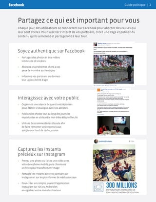 Soyez authentique sur Facebook
»» Partagez des photos et des vidéos
intimistes et sincères
»» Abordez les problèmes chers à vos
yeux de manière authentique
»» Informez vos partisans ou donnez-
leur la possibilité d’agir
Interagissez avec votre public
»» Organisez une séance de questions/réponses
pour établir le dialogue avec vos adeptes
»» Publiez des photos tout au long des journées
importantes en utilisant le mot-dièse #DayInTheLife
»» Utilisez des commentaires classés afin
de faire remonter vos réponses aux
adeptes en haut de la discussion
Capturez les instants
précieux sur Instagram
»» Prenez une photo ou faites une vidéo avec
votre téléphone mobile, puis choisissez
un filtre pour transformer l’image
»» Partagez ces instants avec vos partisans sur
Instagram et sur les plateformes de médias sociaux
»» Pour créer un compte, ouvrez l’application
Instagram sur iOS ou Android et
enregistrez votre nom d’utilisateur
Partagez ce qui est important pour vous
Chaque jour, des utilisateurs se connectent sur Facebook pour aborder des causes qui
leur sont chères. Pour susciter l’intérêt de vos partisans, créez une Page et publiez du
contenu qu’ils aimeront et partageront à leur tour.
300 MILLIONSD’UTILISATEURS INSTAGRAM, UN
CHIFFRE EN CONSTANTE ÉVOLUTION
Guide politique | 2
 