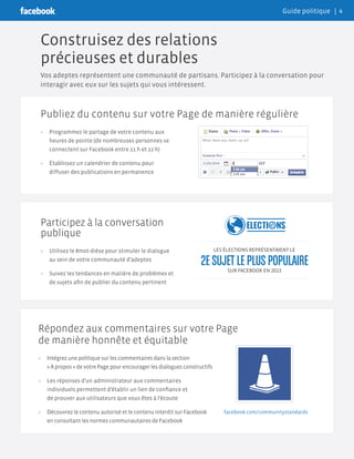 Participez à la conversation
publique
»» Utilisez le #mot-dièse pour stimuler le dialogue
au sein de votre communauté d’adeptes
»» Suivez les tendances en matière de problèmes et
de sujets afin de publier du contenu pertinent
Publiez du contenu sur votre Page de manière régulière
»» Programmez le partage de votre contenu aux
heures de pointe (de nombreuses personnes se
connectent sur Facebook entre 21 h et 22 h)
»» Établissez un calendrier de contenu pour
diffuser des publications en permanence
Répondez aux commentaires sur votre Page
de manière honnête et équitable
»» Intégrez une politique sur les commentaires dans la section
« À propos » de votre Page pour encourager les dialogues constructifs
»» Les réponses d’un administrateur aux commentaires
individuels permettent d’établir un lien de confiance et
de prouver aux utilisateurs que vous êtes à l’écoute
»» Découvrez le contenu autorisé et le contenu interdit sur Facebook
en consultant les normes communautaires de Facebook
Construisez des relations
précieuses et durables
Vos adeptes représentent une communauté de partisans. Participez à la conversation pour
interagir avec eux sur les sujets qui vous intéressent.
LES ÉLECTIONS REPRÉSENTAIENT LE
SUR FACEBOOK EN 2013
facebook.com/communitystandards
2ESUJETLEPLUSPOPULAIRE
Guide politique | 4
 
