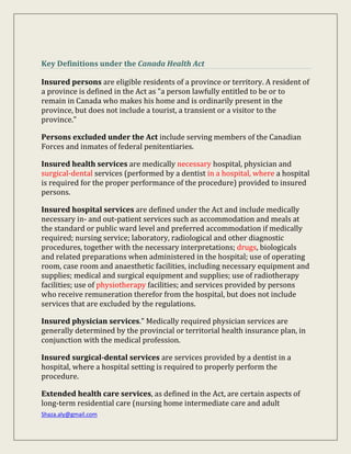 Shaza.aly@gmail.com
Key Definitions under the Canada Health Act
Insured persons are eligible residents of a province or territory. A resident of
a province is defined in the Act as "a person lawfully entitled to be or to
remain in Canada who makes his home and is ordinarily present in the
province, but does not include a tourist, a transient or a visitor to the
province."
Persons excluded under the Act include serving members of the Canadian
Forces and inmates of federal penitentiaries.
Insured health services are medically necessary hospital, physician and
surgical-dental services (performed by a dentist in a hospital, where a hospital
is required for the proper performance of the procedure) provided to insured
persons.
Insured hospital services are defined under the Act and include medically
necessary in- and out-patient services such as accommodation and meals at
the standard or public ward level and preferred accommodation if medically
required; nursing service; laboratory, radiological and other diagnostic
procedures, together with the necessary interpretations; drugs, biologicals
and related preparations when administered in the hospital; use of operating
room, case room and anaesthetic facilities, including necessary equipment and
supplies; medical and surgical equipment and supplies; use of radiotherapy
facilities; use of physiotherapy facilities; and services provided by persons
who receive remuneration therefor from the hospital, but does not include
services that are excluded by the regulations.
Insured physician services." Medically required physician services are
generally determined by the provincial or territorial health insurance plan, in
conjunction with the medical profession.
Insured surgical-dental services are services provided by a dentist in a
hospital, where a hospital setting is required to properly perform the
procedure.
Extended health care services, as defined in the Act, are certain aspects of
long-term residential care (nursing home intermediate care and adult
 