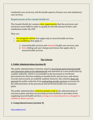 Shaza.aly@gmail.com
residential care services), and the health aspects of home care and ambulatory
care services.
Requirements of the Canada Health Act
The Canada Health Act contains nine requirements that the provinces and
territories must fulfill in order to qualify for the full amount of their cash
entitlement under the CHT.
They are:
 five program criteria that apply only to insured health services;
 two conditions that apply to :
1. insured health services and extended health care services; and
2. Extra-billing and user charges provisions that apply only to
insured health services.
The Criteria
1. Public Administration (section 8)
The public administration criterion requires provincial and territorial health
care insurance plans to be administered and operated on a non-profit basis by
a public authority, which is accountable to the provincial or territorial
government for decision-making on benefit levels and services, and whose
records and accounts are publicly audited. However, the criterion does not
prevent the public authority from contracting out the services necessary for
the administration of the provincial and territorial health care insurance
plans.
The public administration criterion pertains only to the administration of
insurance plans and does not preclude private facilities or providers from
supplying insured health services as long as no insured person is charged in
relation to these services.
2. Comprehensiveness (section 9)
 