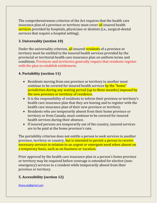 Shaza.aly@gmail.com
The comprehensiveness criterion of the Act requires that the health care
insurance plan of a province or territory must cover all insured health
services provided by hospitals, physicians or dentists (i.e., surgical-dental
services that require a hospital setting).
3. Universality (section 10)
Under the universality criterion, all insured residents of a province or
territory must be entitled to the insured health services provided by the
provincial or territorial health care insurance plan on uniform terms and
conditions. Provinces and territories generally require that residents register
with the plan to establish entitlement.
4. Portability (section 11)
 Residents moving from one province or territory to another must
continue to be covered for insured health services by the "home"
jurisdiction during any waiting period (up to three months) imposed by
the new province or territory of residence.
 It is the responsibility of residents to inform their province or territory's
health care insurance plan that they are leaving and to register with the
health care insurance plan of their new province or territory.
 Residents who are temporarily absent from their home province or
territory or from Canada, must continue to be covered for insured
health services during their absence.
 If insured persons are temporarily out of the country, insured services
are to be paid at the home province's rate.
The portability criterion does not entitle a person to seek services in another
province, territory or country, but is intended to permit a person to receive
necessary services in relation to an urgent or emergent need when absent on
a temporary basis, such as on business or vacation.
Prior approval by the health care insurance plan in a person's home province
or territory may be required before coverage is extended for elective (non-
emergency) services to a resident while temporarily absent from their
province or territory.
5. Accessibility (section 12)
 