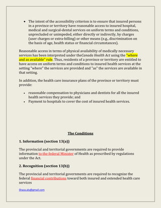 Shaza.aly@gmail.com
 The intent of the accessibility criterion is to ensure that insured persons
in a province or territory have reasonable access to insured hospital,
medical and surgical-dental services on uniform terms and conditions,
unprecluded or unimpeded, either directly or indirectly, by charges
(user charges or extra-billing) or other means (e.g., discrimination on
the basis of age, health status or financial circumstances).
Reasonable access in terms of physical availability of medically necessary
services has been interpreted under theCanada Health Act using the "where
and as available" rule. Thus, residents of a province or territory are entitled to
have access on uniform terms and conditions to insured health services at the
setting "where" the services are provided and "as" the services are available in
that setting.
In addition, the health care insurance plans of the province or territory must
provide:
 reasonable compensation to physicians and dentists for all the insured
health services they provide; and
 Payment to hospitals to cover the cost of insured health services.
The Conditions
1. Information (section 13(a))
The provincial and territorial governments are required to provide
information to the federal Minister of Health as prescribed by regulations
under the Act.
2. Recognition (section 13(b))
The provincial and territorial governments are required to recognize the
federal financial contributions toward both insured and extended health care
services
 