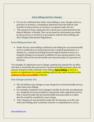 Shaza.aly@gmail.com
Extra-billing and User Charges
 If it can be confirmed that either extra-billing or user charges exist in a
province or territory, a mandatory deduction from the federal cash
transfer to that province or territory is required under the Act.
 The amount of such a deduction for a fiscal year is determined by the
federal Minister of Health. This can be based on information provided
by the province or territory in accordance with the Extra-billing and
User Charges Information Regulations
Extra-billing (section 18)
 Under the Act, extra-billing is defined as the billing for an insured health
service rendered to an insured person by a medical practitioner or a
dentist (i.e., a dentist providing insured surgical-dental services in a
hospital setting) in an amount in addition to any amount paid or to be
paid for that service by the health care insurance plan of a province or
territory.
For example, if a physician was to charge a patient any amount for an office
visit that is insured by the provincial or territorial health insurance plan, the
amount charged would constitute extra-billing. Extra-billing is seen as a
barrier or impediment for people seeking medical care, and is therefore also
contrary to the accessibility criterion.
User Charges (section 19)
 The Act defines user charges as any charge for an insured health service,
other than extra-billing.
 For example, if patients were charged a facility fee for the non-physician
(i.e., hospital) services provided in conjunction with a physician service
that is insured under the provincial health insurance plan at a clinic,
that fee would be considered a user charge.
 User charges are not permitted under the Act because, as is the case
with extra-billing, they constitute a barrier or impediment to access.
 