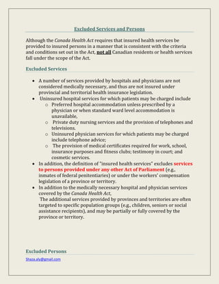 Shaza.aly@gmail.com
Excluded Services and Persons
Although the Canada Health Act requires that insured health services be
provided to insured persons in a manner that is consistent with the criteria
and conditions set out in the Act, not all Canadian residents or health services
fall under the scope of the Act.
Excluded Services
 A number of services provided by hospitals and physicians are not
considered medically necessary, and thus are not insured under
provincial and territorial health insurance legislation.
 Uninsured hospital services for which patients may be charged include
o Preferred hospital accommodation unless prescribed by a
physician or when standard ward level accommodation is
unavailable,
o Private duty nursing services and the provision of telephones and
televisions.
o Uninsured physician services for which patients may be charged
include telephone advice;
o The provision of medical certificates required for work, school,
insurance purposes and fitness clubs; testimony in court; and
cosmetic services.
 In addition, the definition of "insured health services" excludes services
to persons provided under any other Act of Parliament (e.g.,
inmates of federal penitentiaries) or under the workers' compensation
legislation of a province or territory.
 In addition to the medically necessary hospital and physician services
covered by the Canada Health Act,
The additional services provided by provinces and territories are often
targeted to specific population groups (e.g., children, seniors or social
assistance recipients), and may be partially or fully covered by the
province or territory.
Excluded Persons
 