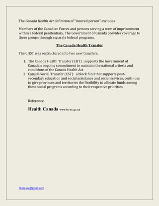 Shaza.aly@gmail.com
The Canada Health Act definition of "insured person" excludes
Members of the Canadian Forces and persons serving a term of imprisonment
within a federal penitentiary. The Government of Canada provides coverage to
these groups through separate federal programs.
The Canada Health Transfer
The CHST was restructured into two new transfers,
1. The Canada Health Transfer (CHT) : supports the Government of
Canada's ongoing commitment to maintain the national criteria and
conditions of the Canada Health Act
2. Canada Social Transfer (CST): a block fund that supports post-
secondary education and social assistance and social services, continues
to give provinces and territories the flexibility to allocate funds among
these social programs according to their respective priorities.
Reference,
Health Canada www.hc-sc.gc.ca
 