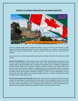 BENEFITS OF CANADA IMMIGRATION FOR INDIAN MIGRANTS
A flood of benefits greets Indian immigrants to Canada. From safe & secure environment to terrific
business/investment opportunities, from life time free healthcare to a variety of social assistance
schemes, the overseas nation provides numerous benefits to those who shift to it, and become its
nationals.
Here under are some of the many benefits which greet the Indians, who shift to the dream land called
Canada.
Life time free healthcare: The nation boasts of one of the globe's best healthcare arrangements. Each
and every national and permanent resident of the nation is duly sheltered with insurance plan of his
specific province. The given health plan is funded by tax measures even as it proffers the globe's best
possible essential health services, along with hospitals and doctors' charges. Every resident of the nation
enjoy free access to world-class healthcare. A significant section of the individuals above 65, along with
the social aid receivers, get most of their drugs & tablets/pills absolutely free. Each and every citizen of
the Maple Country gets complete healthcare protection. It covers not only hospitalization but also
doctor visits. The many benefits are normally available inside just 3 months of acquiring the prized
citizenship, and at certain times, earlier.
Free first-rate education till 12th grade: Ottawa gives free primary & secondary education. The nation
also gives financial support for post-secondary studies. Each and every kid ought to be present at school
till they turn 16-17 even as 95% of the kids go to such public schools, which receive funds and are free.
The nation spends comparatively more on education, with reference to any other developed country.
Significantly, the Canadian educational arrangement differs from one province to another.
 