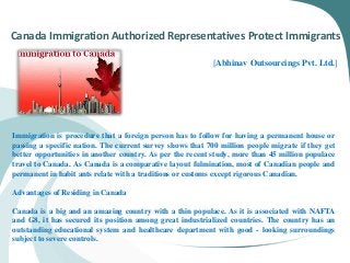 Canada Immigration Authorized Representatives Protect Immigrants
[Abhinav Outsourcings Pvt. Ltd.]
Immigration is procedure that a foreign person has to follow for having a permanent house or
passing a specific nation. The current survey shows that 700 million people migrate if they get
better opportunities in another country. As per the recent study, more than 45 million populace
travel to Canada. As Canada is a comparative layout fulmination, most of Canadian people and
permanent in habit ants relate with a traditions or customs except rigorous Canadian.
Advantages of Residing in Canada
Canada is a big and an amazing country with a thin populace. As it is associated with NAFTA
and G8, it has secured its position among great industrialized countries. The country has an
outstanding educational system and healthcare department with good - looking surroundings
subject to severe controls.
 