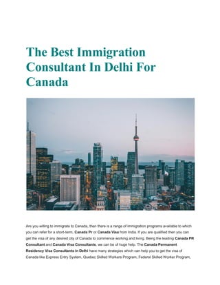 The Best Immigration
Consultant In Delhi For
Canada
Are you willing to immigrate to Canada, then there is a range of immigration programs available to which
you can refer for a short-term, Canada Pr or Canada Visa from India. If you are qualified then you can
get the visa of any desired city of Canada to commence working and living. Being the leading Canada PR
Consultant and Canada Visa Consultants, we can be of huge help. The Canada Permanent
Residency Visa Consultants in Delhi have many strategies which can help you to get the visa of
Canada like Express Entry System, Quebec Skilled Workers Program, Federal Skilled Worker Program,
 