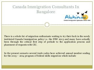 Canada Immigration Consultants In
Bangalore

There is a whole lot of migration enthusiasts waiting to try their luck in the newly
instituted Canada Immigration policy i.e. the FSW 2013 and many have actually
been through the critical first step of prelude to the application process and
placement of requests with CIC.
In the present scenario several trade codes have achieved annual number sealing
for the 2013 – 2014 program of federal skills migration which include

 