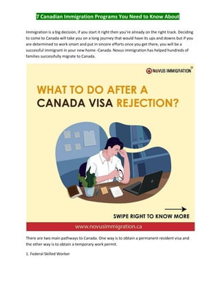 7 Canadian Immigration Programs You Need to Know About
Immigration is a big decision, if you start it right then you’re already on the right track. Deciding
to come to Canada will take you on a long journey that would have its ups and downs but if you
are determined to work smart and put in sincere efforts once you get there, you will be a
successful immigrant in your new home -Canada. Novus immigration has helped hundreds of
families successfully migrate to Canada.
There are two main pathways to Canada. One way is to obtain a permanent resident visa and
the other way is to obtain a temporary work permit.
1. Federal Skilled Worker
 