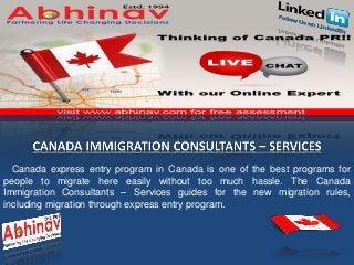 Canada express entry program in Canada is one of the best programs for
people to migrate here easily without too much hassle. The Canada
Immigration Consultants – Services guides for the new migration rules,
including migration through express entry program.
 