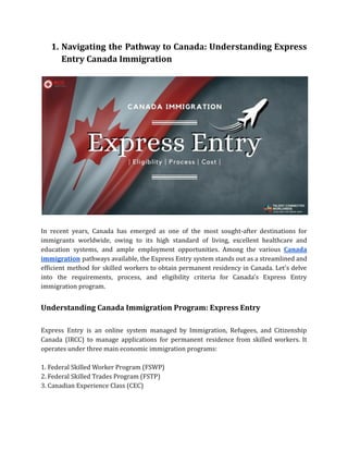 1. Navigating the Pathway to Canada: Understanding Express
Entry Canada Immigration
In recent years, Canada has emerged as one of the most sought-after destinations for
immigrants worldwide, owing to its high standard of living, excellent healthcare and
education systems, and ample employment opportunities. Among the various Canada
immigration pathways available, the Express Entry system stands out as a streamlined and
efficient method for skilled workers to obtain permanent residency in Canada. Let's delve
into the requirements, process, and eligibility criteria for Canada's Express Entry
immigration program.
Understanding Canada Immigration Program: Express Entry
Express Entry is an online system managed by Immigration, Refugees, and Citizenship
Canada (IRCC) to manage applications for permanent residence from skilled workers. It
operates under three main economic immigration programs:
1. Federal Skilled Worker Program (FSWP)
2. Federal Skilled Trades Program (FSTP)
3. Canadian Experience Class (CEC)
 