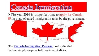  The year 2016 is just perfect time to apply for Canada
PR in view of eased immigration rules by the government.
The Canada Immigration Process can be divided
in few simple steps as follows in next slides.
 