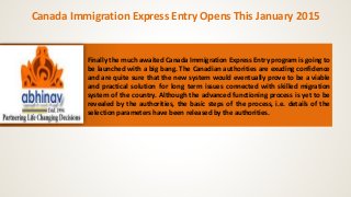 Canada Immigration Express Entry Opens This January 2015 
Finally the much awaited Canada Immigration Express Entry program is going to 
be launched with a big bang. The Canadian authorities are exuding confidence 
and are quite sure that the new system would eventually prove to be a viable 
and practical solution for long term issues connected with skilled migration 
system of the country. Although the advanced functioning process is yet to be 
revealed by the authorities, the basic steps of the process, i.e. details of the 
selection parameters have been released by the authorities. 
 
