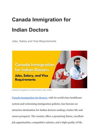 Canada Immigration for
Indian Doctors
Jobs, Salary and Visa Requirements
Canada Immigration for Indian Doctors Jobs, Salary
Canada immigration for doctors, with its world-class healthcare
system and welcoming immigration policies, has become an
attractive destination for Indian doctors seeking a better life and
career prospects. The country offers a promising future, excellent
job opportunities, competitive salaries, and a high quality of life.
 