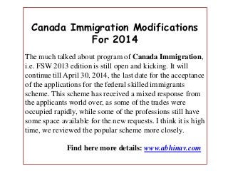 Canada Immigration Modifications
For 2014
The much talked about program of Canada Immigration,
i.e. FSW 2013 edition is still open and kicking. It will
continue till April 30, 2014, the last date for the acceptance
of the applications for the federal skilled immigrants
scheme. This scheme has received a mixed response from
the applicants world over, as some of the trades were
occupied rapidly, while some of the professions still have
some space available for the new requests. I think it is high
time, we reviewed the popular scheme more closely.
Find here more details: www.abhinav.com

 
