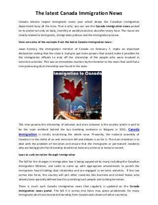 The latest Canada Immigration News
Canada attracts largest immigrants every year which keeps the Canadian immigration
department busy all the time. That is why; you can see the Canada immigration news posted
on its portal not only on daily, monthly or weekly basis but also after every hour. The issues are
mostly related to immigrants, immigration policies and the immigration process.
Here are some of the excerpts from the latest Canada immigration news:
Jason Kenney, the immigration minister of Canada on February 7, made an important
declaration stating that the state is trying to get more powers that would make it possible for
the immigration officials to strip off the citizenship of the people who were involved in
terrorism activities. This was an immediate reaction by the minister to the news that said that a
man possessing dual citizenship was found in the state.
This man possess the citizenship of Lebanon and since Lebanon is the country which is said to
be the main architect behind the bus bombing incidence in Bulgaria in 2012, Canada
immigration is strictly scrutinizing the whole issue. Presently, the national assembly of
Canada is in the midst of an anti-terrorism bill and debate is on for it. The main intention is to
deal with the problem of terrorism and ensure that the immigrants or permanent residents
who are being given the citizenship should not have any criminal or terrorist record.
Laws to curb terrorism through immigration
The bill for the changes in immigration law is being supported by many including the Canadian
immigration Minister, and seeks to come up with appropriate amendments to punish the
immigrants found holding dual citizenship and are engaged in terrorist activities. If the law
comes into force, the country will join other countries like Australia and United States who
already have specially defined laws for punishing such people and curbing terrorism.
There is much such Canada immigration news that regularly is updated on the Canada
immigration news portal. The bill if it comes into force may prove problematic for many
immigrants who have received citizenship from Canada and citizens of other countries.
 