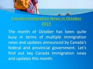 Canada Immigration News in October
2019
The month of October has been quite
busy in terms of multiple immigration
news and updates announced by Canada’s
federal and provincial government. Let’s
find out key Canada immigration news
and updates this month.
 
