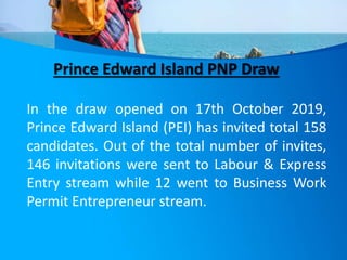 Prince Edward Island PNP Draw
In the draw opened on 17th October 2019,
Prince Edward Island (PEI) has invited total 158
candidates. Out of the total number of invites,
146 invitations were sent to Labour & Express
Entry stream while 12 went to Business Work
Permit Entrepreneur stream.
 