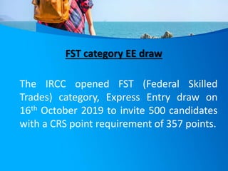 FST category EE draw
The IRCC opened FST (Federal Skilled
Trades) category, Express Entry draw on
16th October 2019 to invite 500 candidates
with a CRS point requirement of 357 points.
 