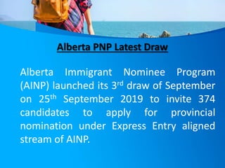 Alberta PNP Latest Draw
Alberta Immigrant Nominee Program
(AINP) launched its 3rd draw of September
on 25th September 2019 to invite 374
candidates to apply for provincial
nomination under Express Entry aligned
stream of AINP.
 