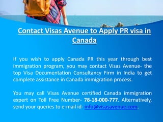 Contact Visas Avenue to Apply PR visa in
Canada
If you wish to apply Canada PR this year through best
immigration program, you may contact Visas Avenue- the
top Visa Documentation Consultancy Firm in India to get
complete assistance in Canada immigration process.
You may call Visas Avenue certified Canada immigration
expert on Toll Free Number- 78-18-000-777. Alternatively,
send your queries to e-mail id- info@visasavenue.com.
 