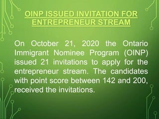 OINP ISSUED INVITATION FOR
ENTREPRENEUR STREAM
On October 21, 2020 the Ontario
Immigrant Nominee Program (OINP)
issued 21 invitations to apply for the
entrepreneur stream. The candidates
with point score between 142 and 200,
received the invitations.
 