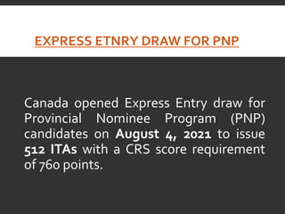 EXPRESS ETNRY DRAW FOR PNP
Canada opened Express Entry draw for
Provincial Nominee Program (PNP)
candidates on August 4, 2021 to issue
512 ITAs with a CRS score requirement
of 760 points.
 