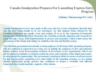 Canada Immigration Prepares For Launching Express Entry
Program
[Abhinav Outsourcings Pvt. Ltd.]
Canada Immigration is news once again in this year and it is a sweet coincidence that this time
also the news being bought in by our messengers say that snippets being released by the
Canadian authorities are equally sweet and exciting. If we go by the statement of honorable
Immigration Minister, Mr. Chris Alexander, the Canadian economic migration and visa policy is
going through a large scale transformation in process and procedure which would ensure the
government of the Maple leaf country to establish a fast, fair and flexible system.
The Canadian government also intends to bring employers in the loop of this upcoming program.
The new inclusion is expected to go a long way in helping the employers to hire and nominate
foreign workers as for the permanent residence of the country as per requirements. This is not
all, the brand new initiative would also enable the states and territories of the Maple leaf country
to select people for sponsorships. The government is putting in efforts to ensure an all out success
for this scheme and is consulting every stake holder of the Canadian economy, i.e. it is taking
eligible employment giving agencies into confidence to design a workable and efficient
framework that would constitute majority of the scheme.
 
