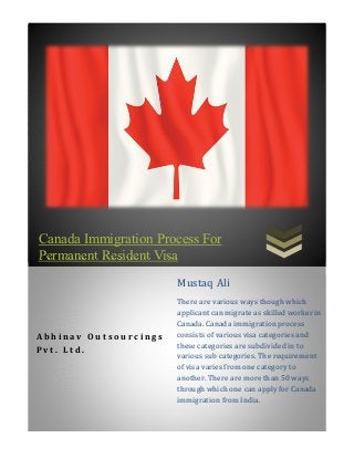 Canada Immigration Process For
Permanent Resident Visa
A b h i n a v O u t s o u r c i n g s
P v t . L t d .
Mustaq Ali
There are various ways though which
applicant can migrate as skilled worker in
Canada. Canada immigration process
consists of various visa categories and
these categories are subdivided in to
various sub categories. The requirement
of visa varies from one category to
another. There are more than 50 ways
through which one can apply for Canada
immigration from India.
 