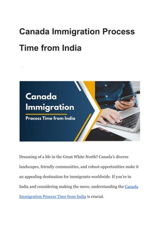 Canada Immigration Process
Time from India
·
Dreaming of a life in the Great White North? Canada’s diverse
landscapes, friendly communities, and robust opportunities make it
an appealing destination for immigrants worldwide. If you’re in
India and considering making the move, understanding the Canada
Immigration Process Time from India is crucial.
 