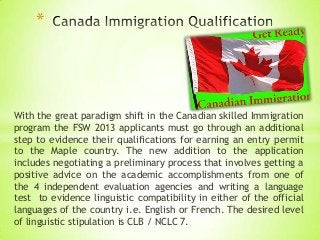 *

With the great paradigm shift in the Canadian skilled Immigration
program the FSW 2013 applicants must go through an additional
step to evidence their qualifications for earning an entry permit
to the Maple country. The new addition to the application
includes negotiating a preliminary process that involves getting a
positive advice on the academic accomplishments from one of
the 4 independent evaluation agencies and writing a language
test to evidence linguistic compatibility in either of the official
languages of the country i.e. English or French. The desired level
of linguistic stipulation is CLB / NCLC 7.

 