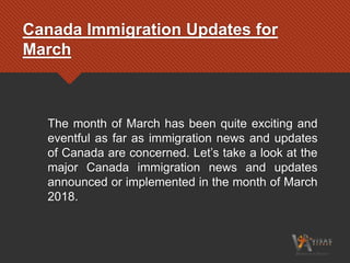 Canada Immigration Updates for
March
The month of March has been quite exciting and
eventful as far as immigration news and updates
of Canada are concerned. Let’s take a look at the
major Canada immigration news and updates
announced or implemented in the month of March
2018.
 