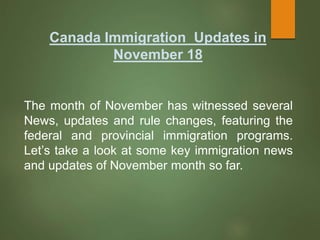 Canada Immigration Updates in
November 18
The month of November has witnessed several
News, updates and rule changes, featuring the
federal and provincial immigration programs.
Let’s take a look at some key immigration news
and updates of November month so far.
 