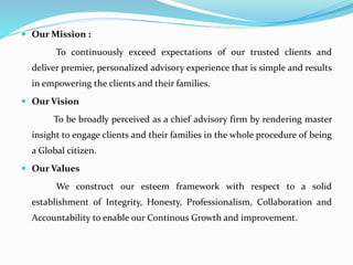  Our Mission :
To continuously exceed expectations of our trusted clients and
deliver premier, personalized advisory experience that is simple and results
in empowering the clients and their families.
 Our Vision
To be broadly perceived as a chief advisory firm by rendering master
insight to engage clients and their families in the whole procedure of being
a Global citizen.
 Our Values
We construct our esteem framework with respect to a solid
establishment of Integrity, Honesty, Professionalism, Collaboration and
Accountability to enable our Continous Growth and improvement.
 