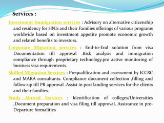 Services :
Investment Immigration services : Advisory on alternative citizenship
and residency for HNIs and their Families offerings of various programs
worldwide based on investment appetite promote economic growth
and related benefits to investors.
Corporate Migration services : End-to-End solution from visa
Documentation till approval .Risk analysis and immigration
compliance through proprietary technology.pro active monitoring of
business visa requirements.
Skilled Migration Services : Prequalification and assessment by ICCRC
and MARA consultants. Compliance document collection ,filling and
follow-up till PR approval .Assist in post landing services for the clients
and their families.
Study Abroad Services : Identification of colleges/Universities
,Document preparation and visa filing till approval. Assistance in pre-
Departure formalities
 