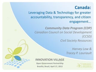 Canada:
Leveraging Data & Technology for greater
 accountability, transparency, and citizen
                           engagement…
          Community Data Program (CDP)
    Canadian Council on Social Development
                                      (CCSD)
                     Civil Society Resources

                                             Harvey Low &
                                         Tracey P. Lauriault
    INNOVATION VILLAGE
     Open Government Partnership
      Brasilia, Brazil, April 17, 2012
 