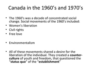 Canada in the 1960’s and 1970’s 
• The 1960’s was a decade of concentrated social 
change. Social movements of the 1960’s included: 
• Women’s liberation 
• Civil rights 
• Free love 
• Environmentalism 
• All of these movements shared a desire for the 
liberation of the individual. They created a counter-culture 
of youth and freedom, that questioned the 
“status quo” of the “establishment” 
 