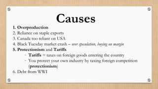 Causes1. Overproduction
2. Reliance on staple exports
3. Canada too reliant on USA
4. Black Tuesday market crash – over speculation, buying on margin
5. Protectionism and Tariffs
- Tariffs = taxes on foreign goods entering the country
- You protect your own industry by taxing foreign competition
(protectionism)
6. Debt from WWI
 