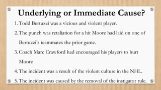 1. Todd Bertuzzi was a vicious and violent player.
2. The punch was retaliation for a hit Moore had laid on one of
Bertuzzi’s teammates the prior game.
3. Coach Marc Crawford had encouraged his players to hurt
Moore
4. The incident was a result of the violent culture in the NHL.
5. The incident was caused by the removal of the instigator rule.
Underlying or Immediate Cause?
 