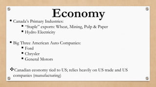 Economy Canada’s Primary Industries:
 “Staple” exports: Wheat, Mining, Pulp & Paper
 Hydro Electricity
 Big Three American Auto Companies:
 Ford
 Chrysler
 General Motors
Canadian economy tied to US; relies heavily on US trade and US
companies (manufacturing)
 
